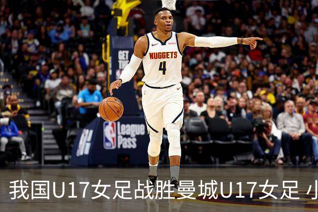 我国U17女足战胜曼城U17女足 小组赛全胜晋级淘汰赛